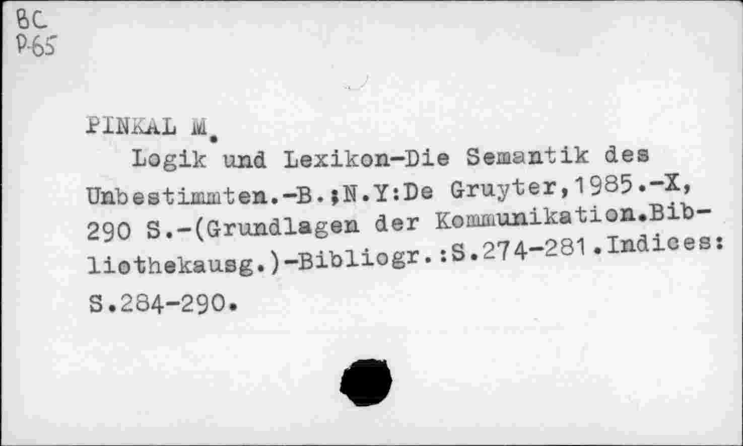 ﻿6C P-6S
PINKäL
Logik und Lexikon—Die Semantik des
Gruyter,1985.-X, Komiuunika t i o n • B ib -:S.274-281.Indices:
Unbestixnmten.-B. jN.Y’.De 290 S.-(Grundlagen der liothekausg.)-Bibliogr.
S.284-290.